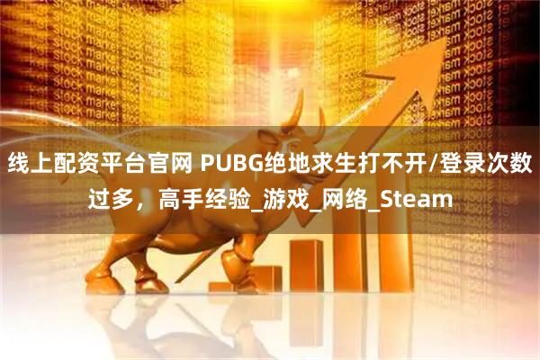 线上配资平台官网 PUBG绝地求生打不开/登录次数过多，高手经验_游戏_网络_Steam