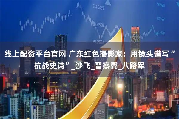 线上配资平台官网 广东红色摄影家：用镜头谱写“抗战史诗”_沙飞_晋察冀_八路军