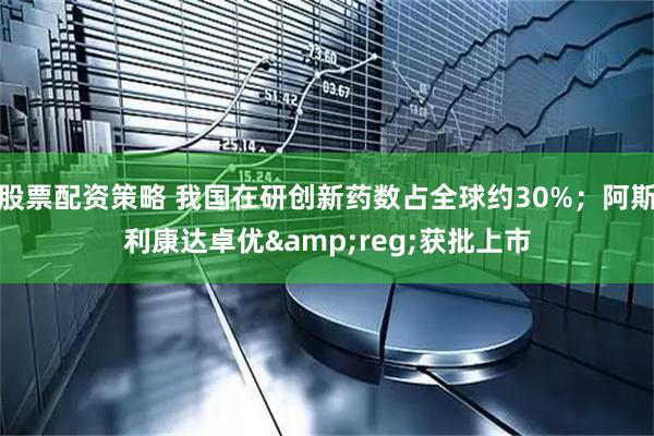 股票配资策略 我国在研创新药数占全球约30%；阿斯利康达卓优&reg;获批上市